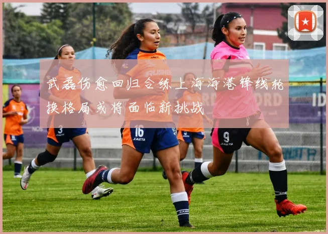 武磊伤愈回归合练上海海港锋线轮换格局或将面临新挑战