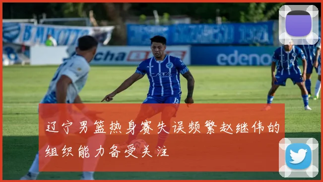 辽宁男篮热身赛失误频繁赵继伟的组织能力备受关注