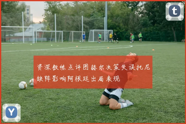 资深教练点评图赫尔决策失误托尼缺阵影响阿根廷出局表现