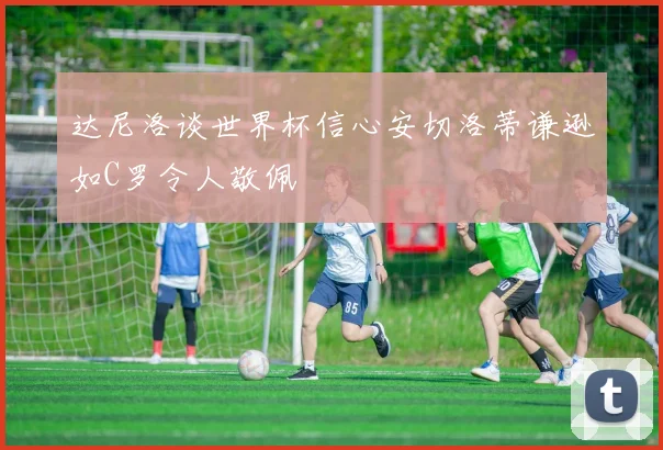 达尼洛谈世界杯信心安切洛蒂谦逊如C罗令人敬佩