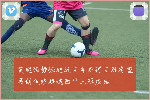 英超强势崛起近五年夺得五冠有望再创佳绩超越西甲三冠成就