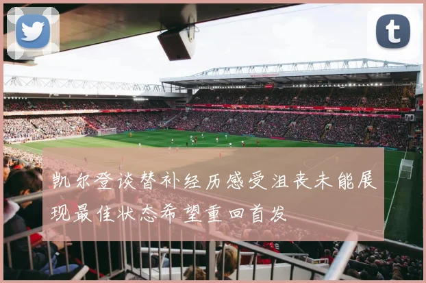 凯尔登谈替补经历感受沮丧未能展现最佳状态希望重回首发