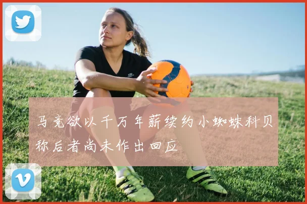 马竞欲以千万年薪续约小蜘蛛科贝称后者尚未作出回应