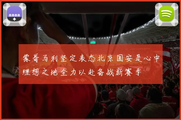 蒙哥马利坚定表态北京国安是心中理想之地全力以赴备战新赛季