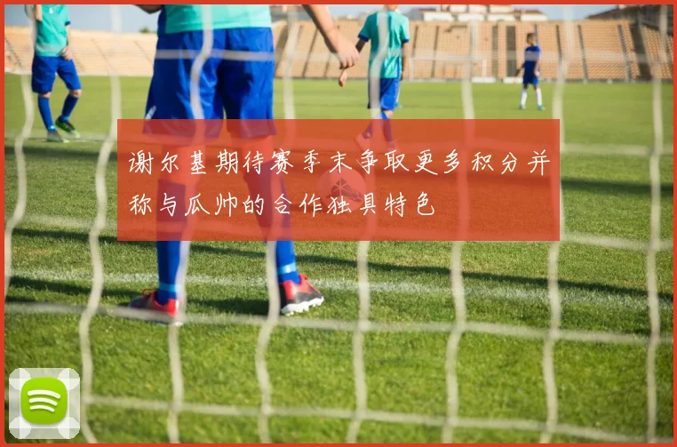 谢尔基期待赛季末争取更多积分并称与瓜帅的合作独具特色