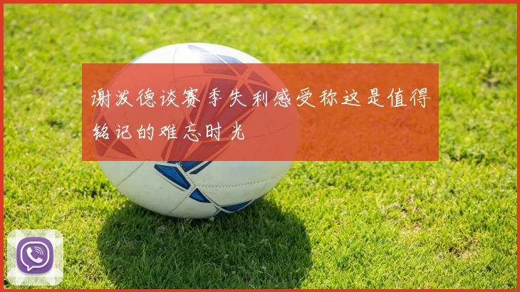 谢泼德谈赛季失利感受称这是值得铭记的难忘时光