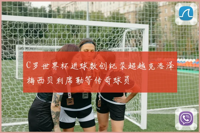 C罗世界杯进球数创纪录超越克洛泽梅西贝利席勒等传奇球员