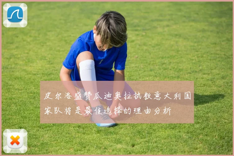 皮尔洛盛赞瓜迪奥拉执教意大利国家队将是最佳选择的理由分析
