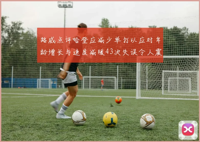 路威点评哈登应减少单打以应对年龄增长与速度减缓43次失误令人震惊